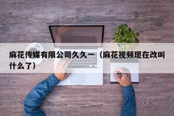 麻花传媒有限公司久久一（麻花视频现在改叫什么了）