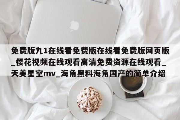 免费版九1在线看免费版在线看免费版网页版_樱花视频在线观看高清免费资源在线观看_天美星空mv_海角黑料海角国产的简单介绍